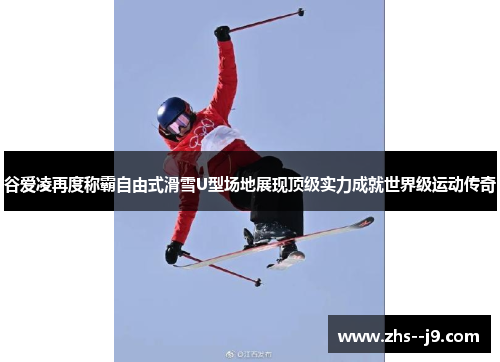谷爱凌再度称霸自由式滑雪U型场地展现顶级实力成就世界级运动传奇