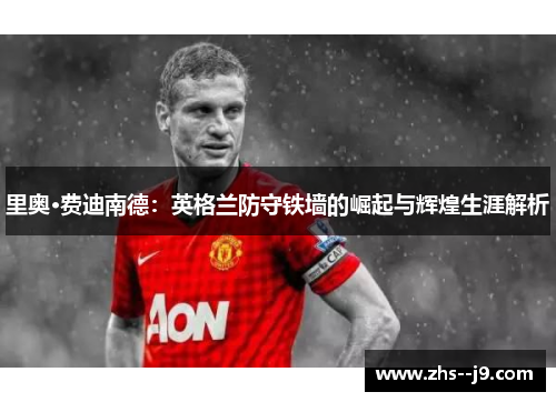 里奥·费迪南德：英格兰防守铁墙的崛起与辉煌生涯解析