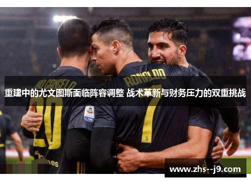 重建中的尤文图斯面临阵容调整 战术革新与财务压力的双重挑战