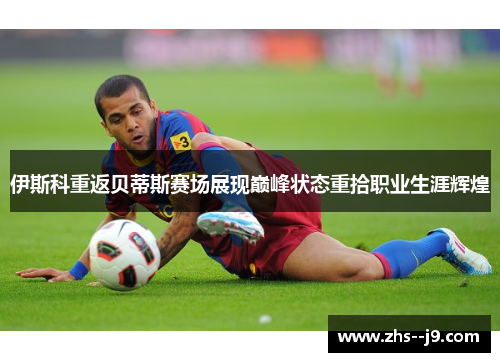 伊斯科重返贝蒂斯赛场展现巅峰状态重拾职业生涯辉煌