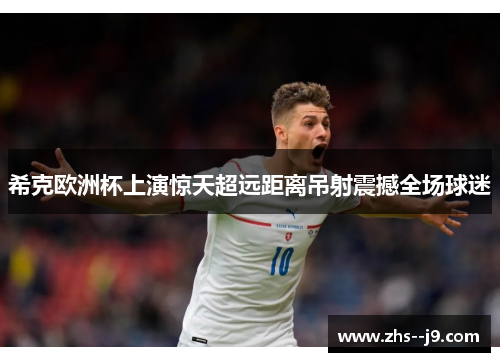 希克欧洲杯上演惊天超远距离吊射震撼全场球迷