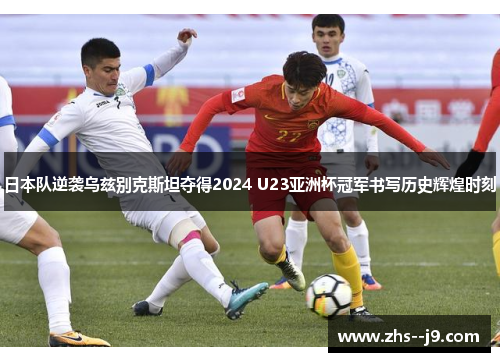 日本队逆袭乌兹别克斯坦夺得2024 U23亚洲杯冠军书写历史辉煌时刻