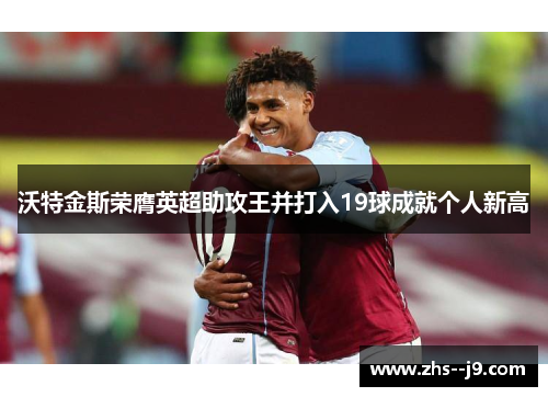 沃特金斯荣膺英超助攻王并打入19球成就个人新高