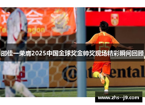 邵佳一荣膺2025中国金球奖金帅奖现场精彩瞬间回顾 邵佳一荣膺2025中国金球奖金帅奖现场精彩瞬间回顾