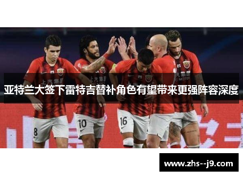 亚特兰大签下雷特吉替补角色有望带来更强阵容深度 亚特兰大签下雷特吉替补角色有望带来更强阵容深度