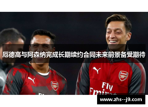 厄德高与阿森纳完成长期续约合同未来前景备受期待 厄德高与阿森纳完成长期续约合同未来前景备受期待